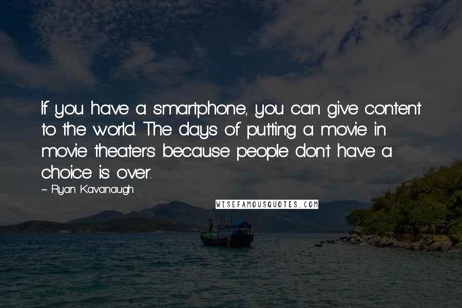 Ryan Kavanaugh Quotes: If you have a smartphone, you can give content to the world. The days of putting a movie in movie theaters because people don't have a choice is over.