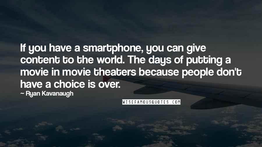 Ryan Kavanaugh Quotes: If you have a smartphone, you can give content to the world. The days of putting a movie in movie theaters because people don't have a choice is over.