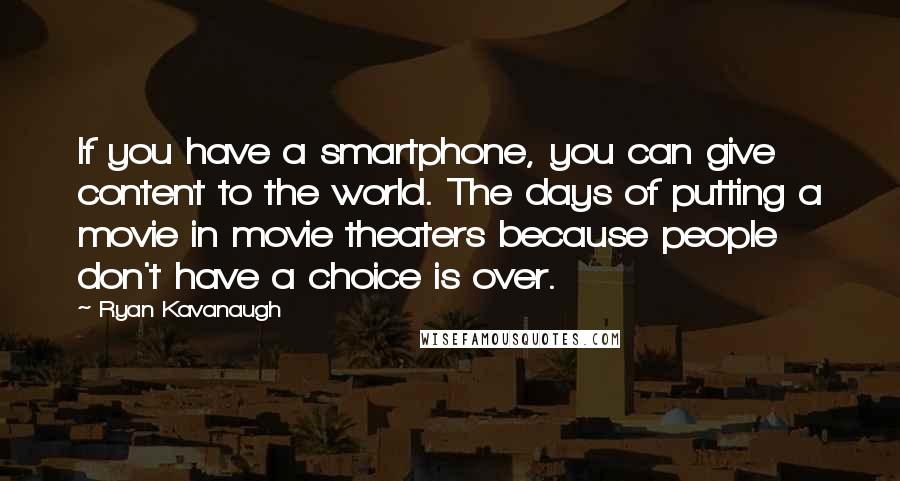 Ryan Kavanaugh Quotes: If you have a smartphone, you can give content to the world. The days of putting a movie in movie theaters because people don't have a choice is over.