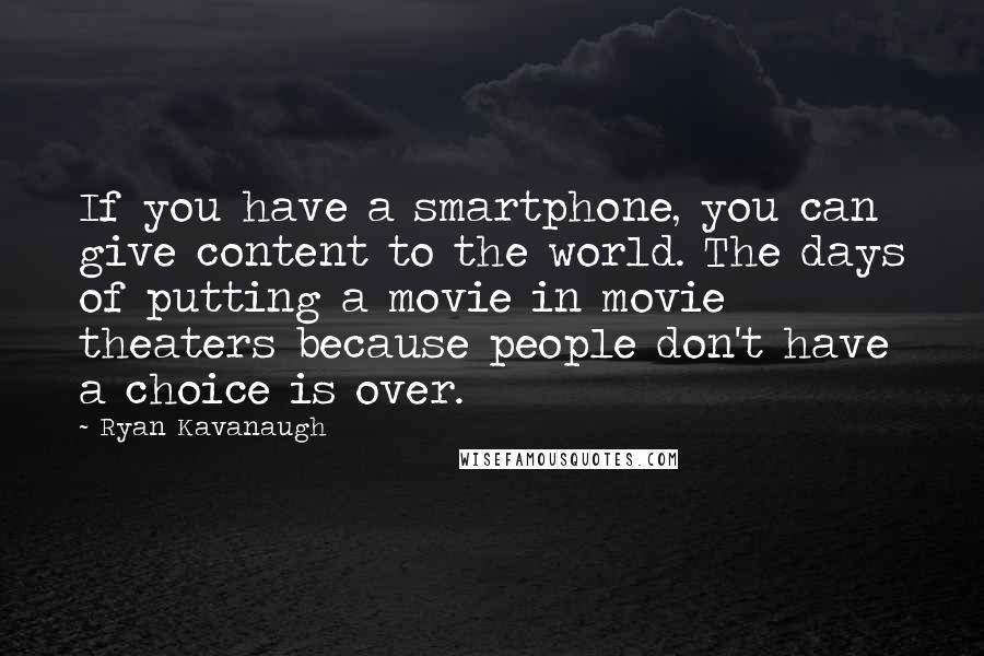 Ryan Kavanaugh Quotes: If you have a smartphone, you can give content to the world. The days of putting a movie in movie theaters because people don't have a choice is over.