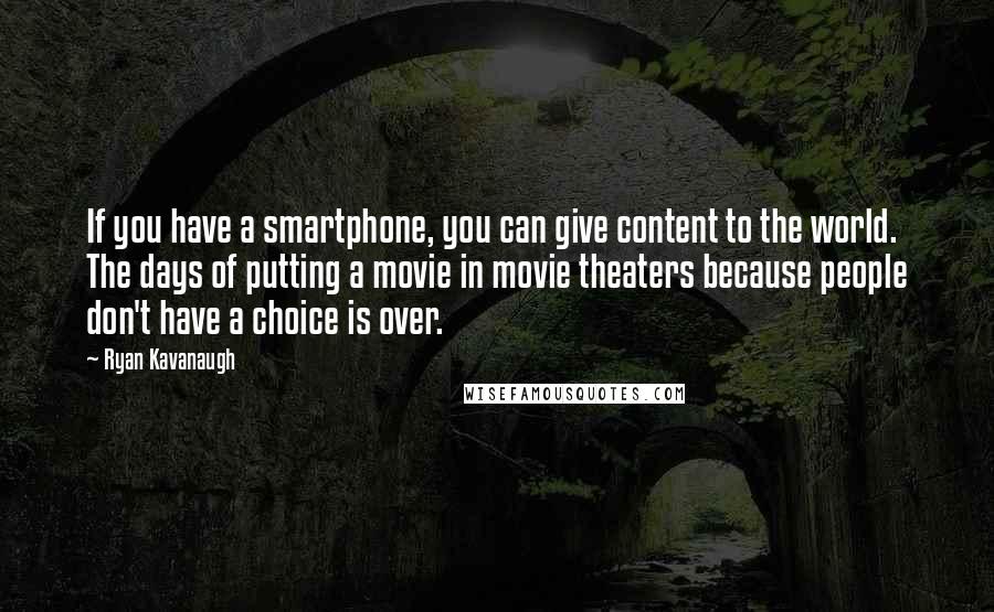 Ryan Kavanaugh Quotes: If you have a smartphone, you can give content to the world. The days of putting a movie in movie theaters because people don't have a choice is over.