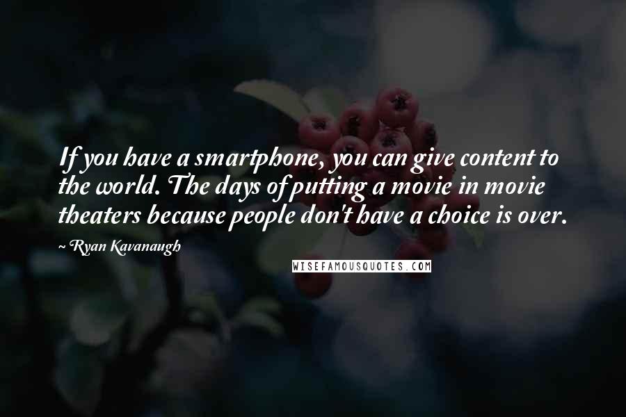 Ryan Kavanaugh Quotes: If you have a smartphone, you can give content to the world. The days of putting a movie in movie theaters because people don't have a choice is over.