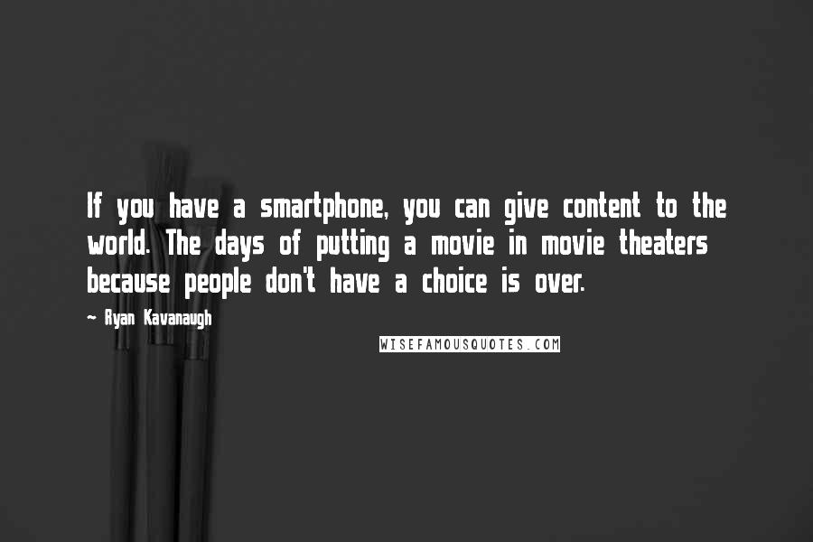 Ryan Kavanaugh Quotes: If you have a smartphone, you can give content to the world. The days of putting a movie in movie theaters because people don't have a choice is over.