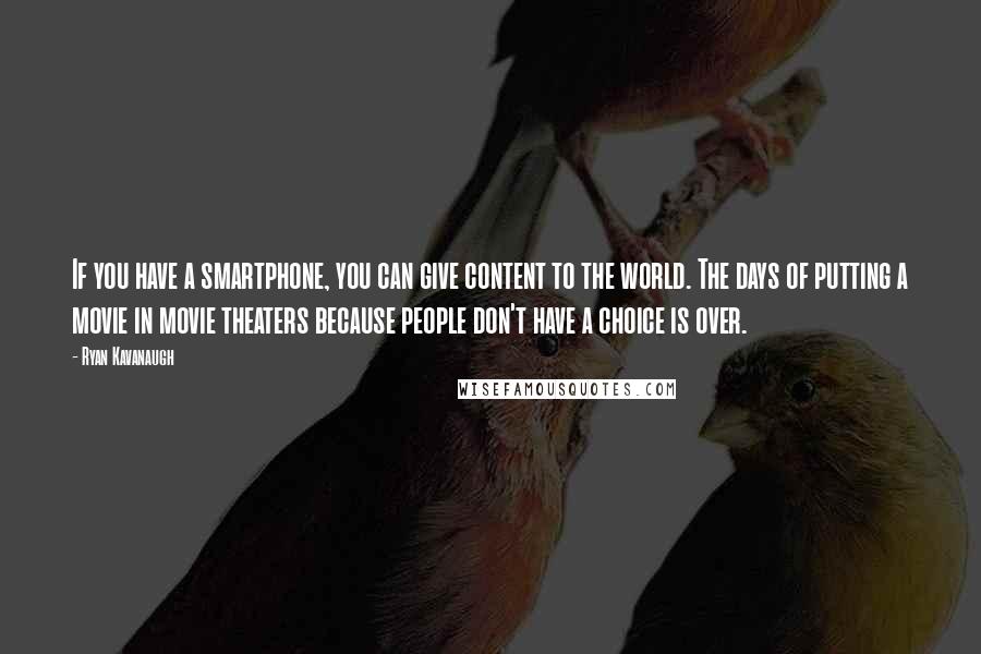 Ryan Kavanaugh Quotes: If you have a smartphone, you can give content to the world. The days of putting a movie in movie theaters because people don't have a choice is over.