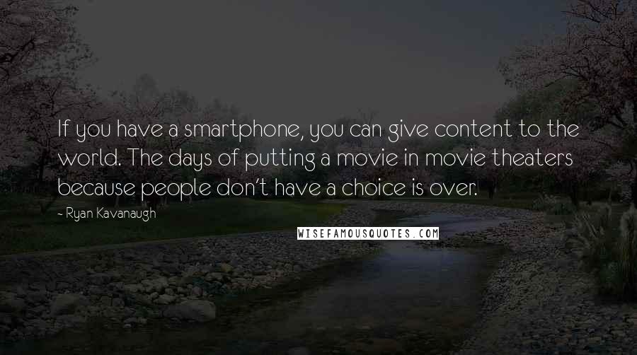 Ryan Kavanaugh Quotes: If you have a smartphone, you can give content to the world. The days of putting a movie in movie theaters because people don't have a choice is over.