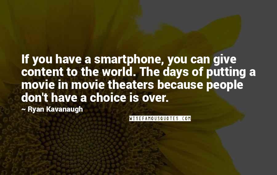 Ryan Kavanaugh Quotes: If you have a smartphone, you can give content to the world. The days of putting a movie in movie theaters because people don't have a choice is over.