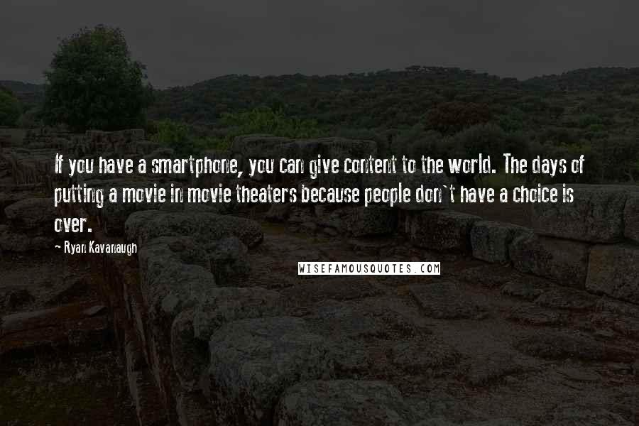 Ryan Kavanaugh Quotes: If you have a smartphone, you can give content to the world. The days of putting a movie in movie theaters because people don't have a choice is over.