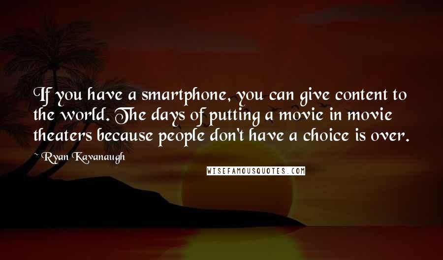 Ryan Kavanaugh Quotes: If you have a smartphone, you can give content to the world. The days of putting a movie in movie theaters because people don't have a choice is over.