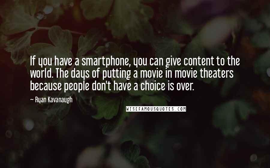 Ryan Kavanaugh Quotes: If you have a smartphone, you can give content to the world. The days of putting a movie in movie theaters because people don't have a choice is over.