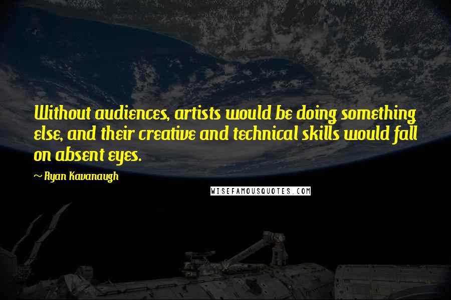 Ryan Kavanaugh Quotes: Without audiences, artists would be doing something else, and their creative and technical skills would fall on absent eyes.