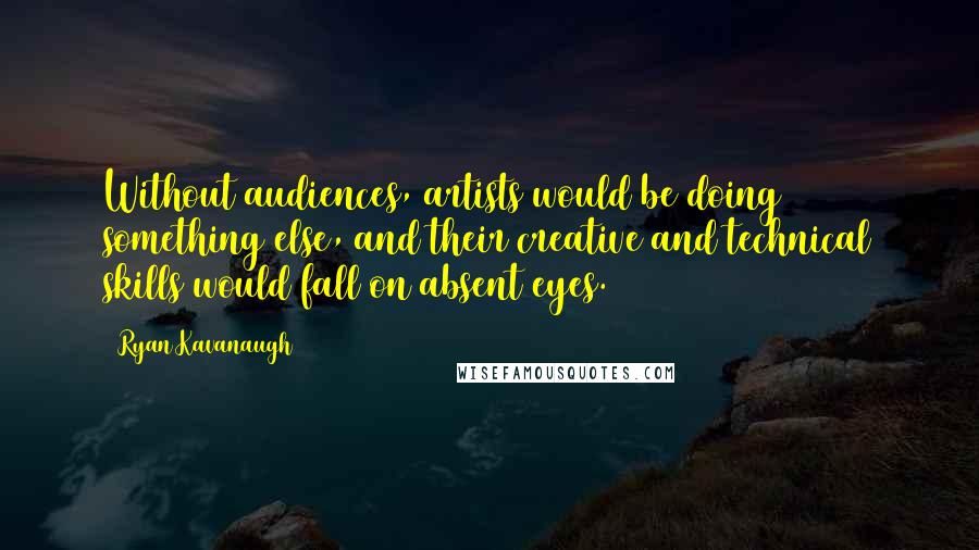 Ryan Kavanaugh Quotes: Without audiences, artists would be doing something else, and their creative and technical skills would fall on absent eyes.