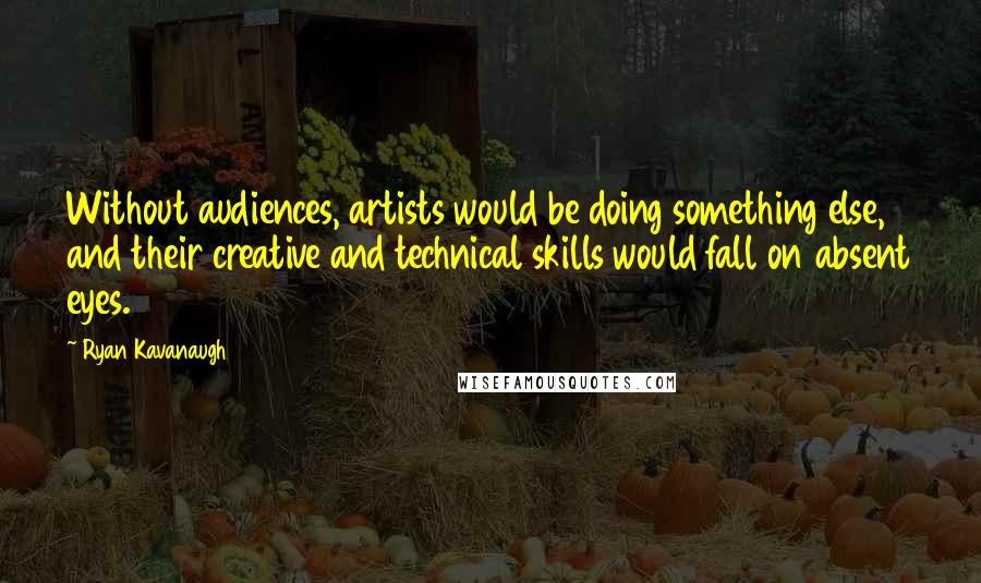 Ryan Kavanaugh Quotes: Without audiences, artists would be doing something else, and their creative and technical skills would fall on absent eyes.