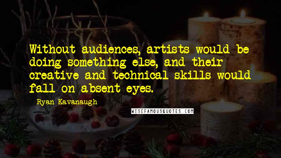 Ryan Kavanaugh Quotes: Without audiences, artists would be doing something else, and their creative and technical skills would fall on absent eyes.