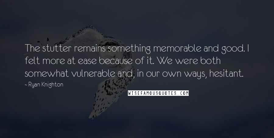 Ryan Knighton Quotes: The stutter remains something memorable and good. I felt more at ease because of it. We were both somewhat vulnerable and, in our own ways, hesitant.
