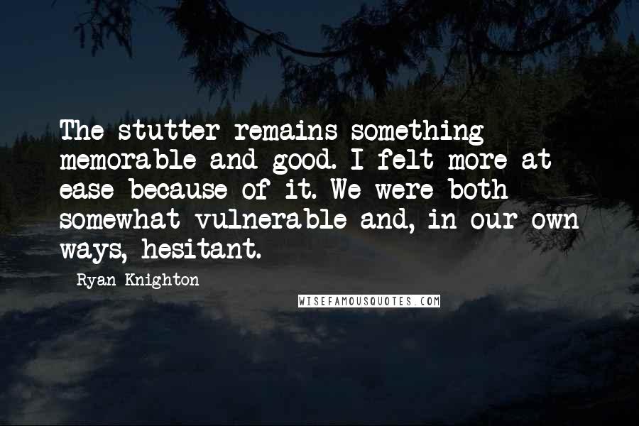 Ryan Knighton Quotes: The stutter remains something memorable and good. I felt more at ease because of it. We were both somewhat vulnerable and, in our own ways, hesitant.