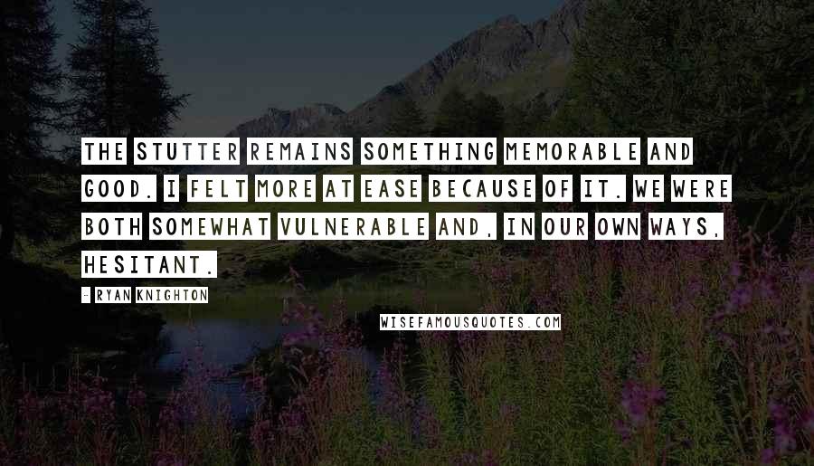 Ryan Knighton Quotes: The stutter remains something memorable and good. I felt more at ease because of it. We were both somewhat vulnerable and, in our own ways, hesitant.