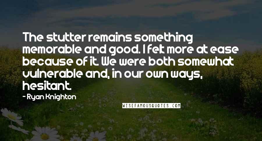 Ryan Knighton Quotes: The stutter remains something memorable and good. I felt more at ease because of it. We were both somewhat vulnerable and, in our own ways, hesitant.