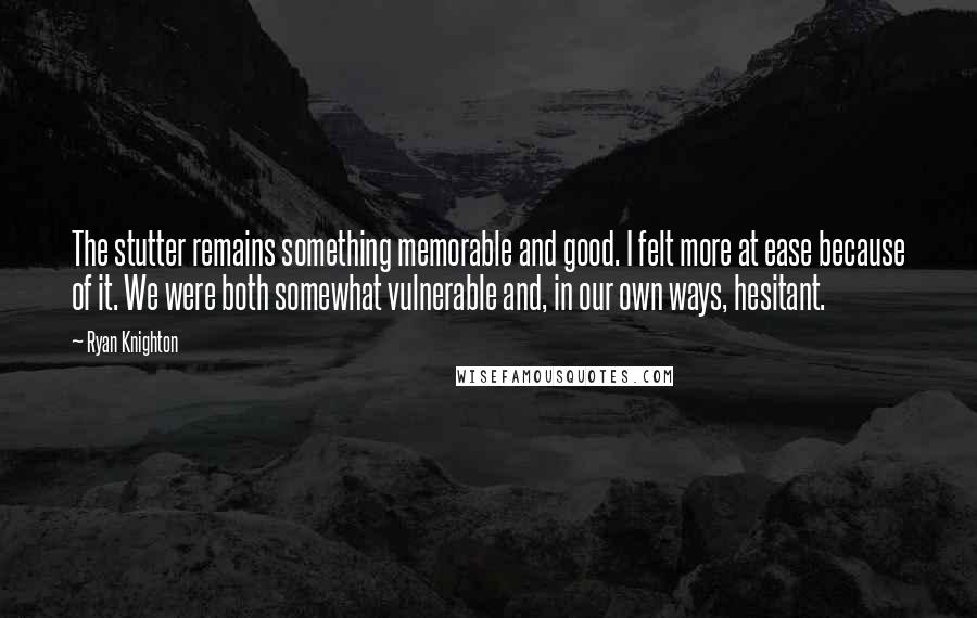 Ryan Knighton Quotes: The stutter remains something memorable and good. I felt more at ease because of it. We were both somewhat vulnerable and, in our own ways, hesitant.