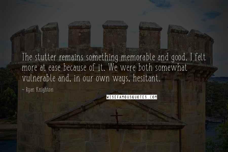 Ryan Knighton Quotes: The stutter remains something memorable and good. I felt more at ease because of it. We were both somewhat vulnerable and, in our own ways, hesitant.