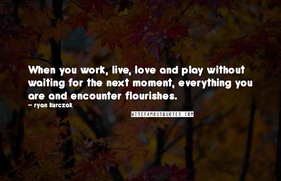 Ryan Kurczak Quotes: When you work, live, love and play without waiting for the next moment, everything you are and encounter flourishes.