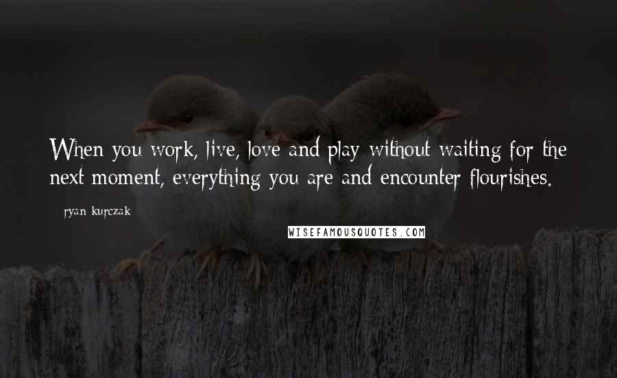 Ryan Kurczak Quotes: When you work, live, love and play without waiting for the next moment, everything you are and encounter flourishes.