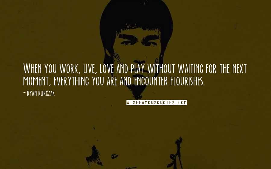 Ryan Kurczak Quotes: When you work, live, love and play without waiting for the next moment, everything you are and encounter flourishes.