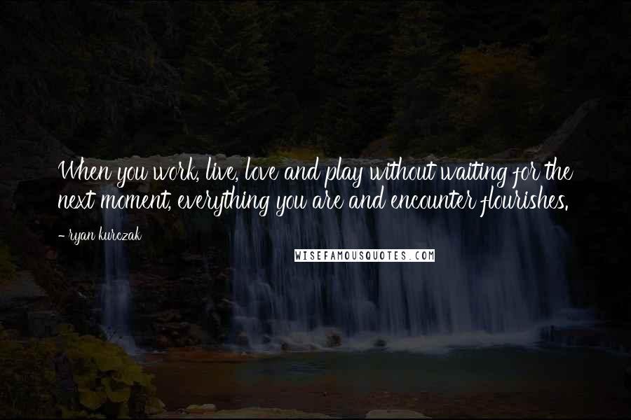 Ryan Kurczak Quotes: When you work, live, love and play without waiting for the next moment, everything you are and encounter flourishes.