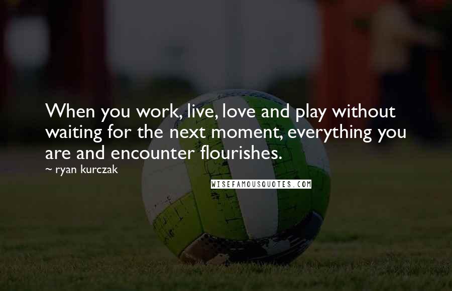 Ryan Kurczak Quotes: When you work, live, love and play without waiting for the next moment, everything you are and encounter flourishes.