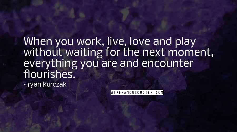 Ryan Kurczak Quotes: When you work, live, love and play without waiting for the next moment, everything you are and encounter flourishes.
