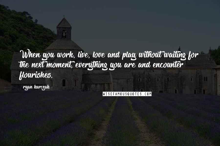 Ryan Kurczak Quotes: When you work, live, love and play without waiting for the next moment, everything you are and encounter flourishes.
