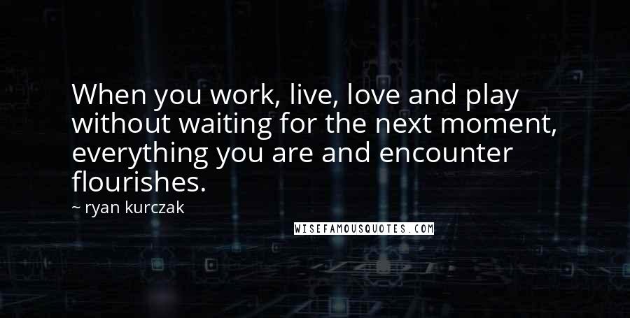 Ryan Kurczak Quotes: When you work, live, love and play without waiting for the next moment, everything you are and encounter flourishes.