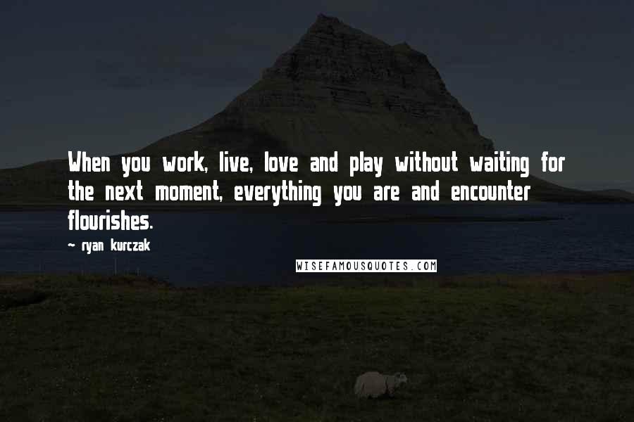 Ryan Kurczak Quotes: When you work, live, love and play without waiting for the next moment, everything you are and encounter flourishes.