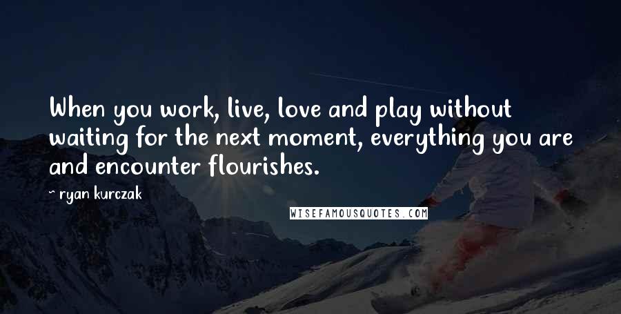 Ryan Kurczak Quotes: When you work, live, love and play without waiting for the next moment, everything you are and encounter flourishes.