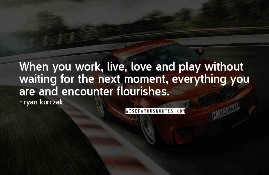 Ryan Kurczak Quotes: When you work, live, love and play without waiting for the next moment, everything you are and encounter flourishes.