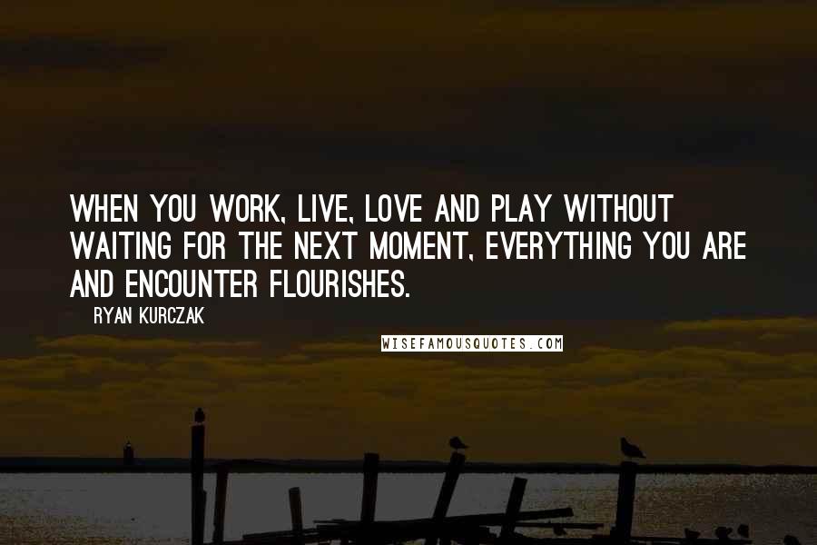Ryan Kurczak Quotes: When you work, live, love and play without waiting for the next moment, everything you are and encounter flourishes.