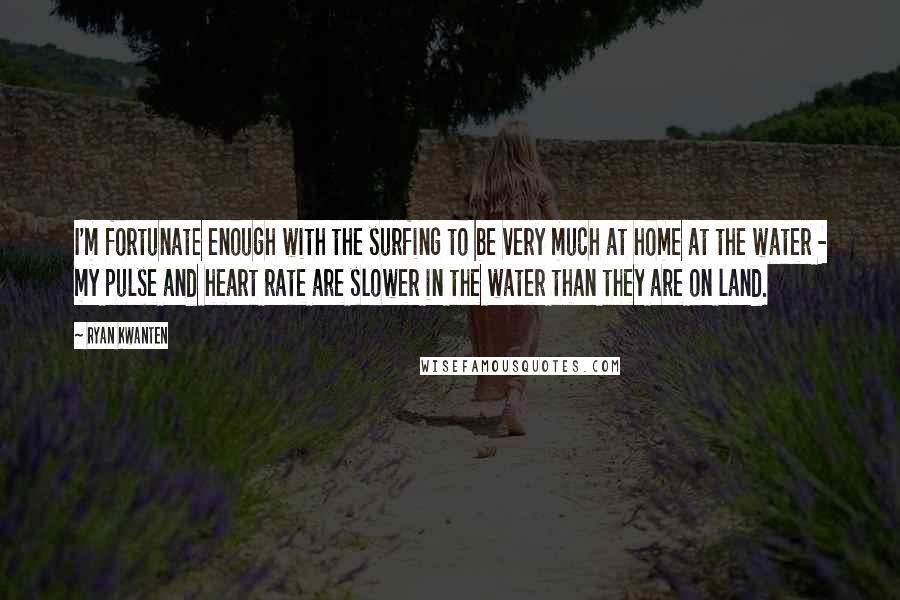 Ryan Kwanten Quotes: I'm fortunate enough with the surfing to be very much at home at the water - my pulse and heart rate are slower in the water than they are on land.