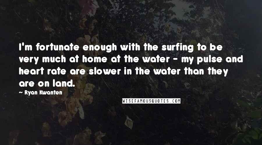 Ryan Kwanten Quotes: I'm fortunate enough with the surfing to be very much at home at the water - my pulse and heart rate are slower in the water than they are on land.