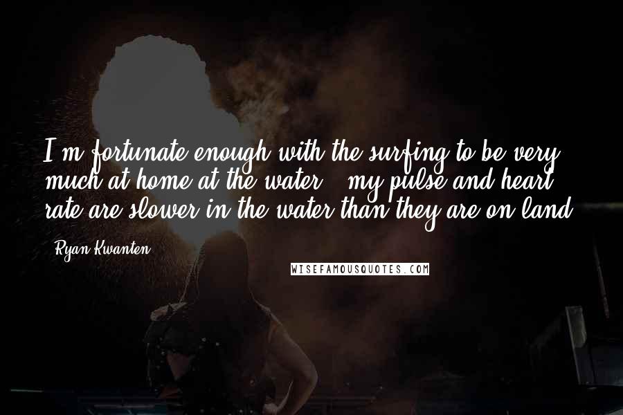 Ryan Kwanten Quotes: I'm fortunate enough with the surfing to be very much at home at the water - my pulse and heart rate are slower in the water than they are on land.
