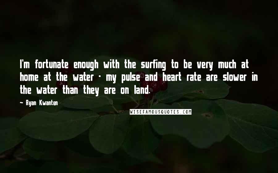 Ryan Kwanten Quotes: I'm fortunate enough with the surfing to be very much at home at the water - my pulse and heart rate are slower in the water than they are on land.