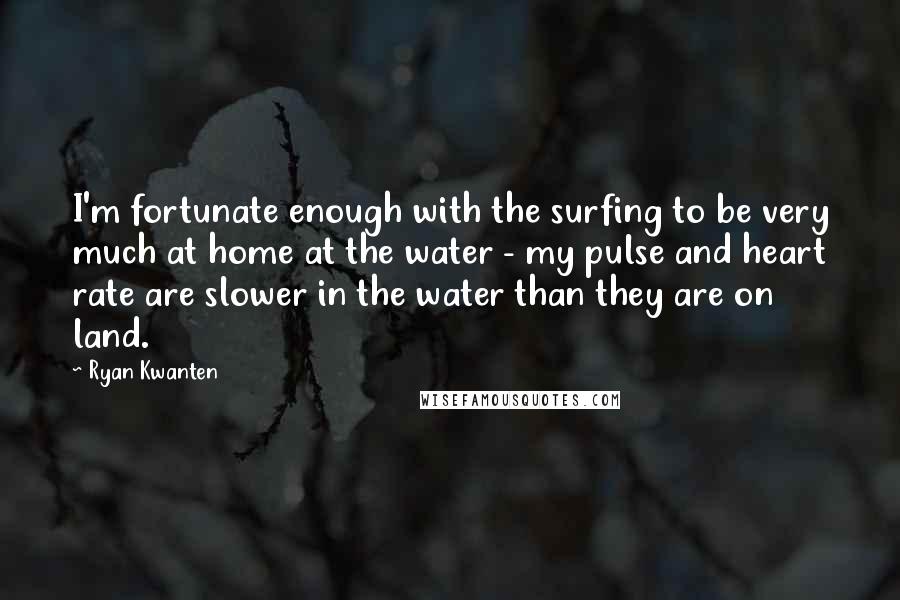 Ryan Kwanten Quotes: I'm fortunate enough with the surfing to be very much at home at the water - my pulse and heart rate are slower in the water than they are on land.