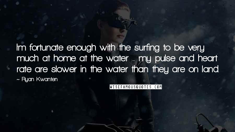 Ryan Kwanten Quotes: I'm fortunate enough with the surfing to be very much at home at the water - my pulse and heart rate are slower in the water than they are on land.
