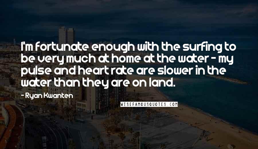 Ryan Kwanten Quotes: I'm fortunate enough with the surfing to be very much at home at the water - my pulse and heart rate are slower in the water than they are on land.