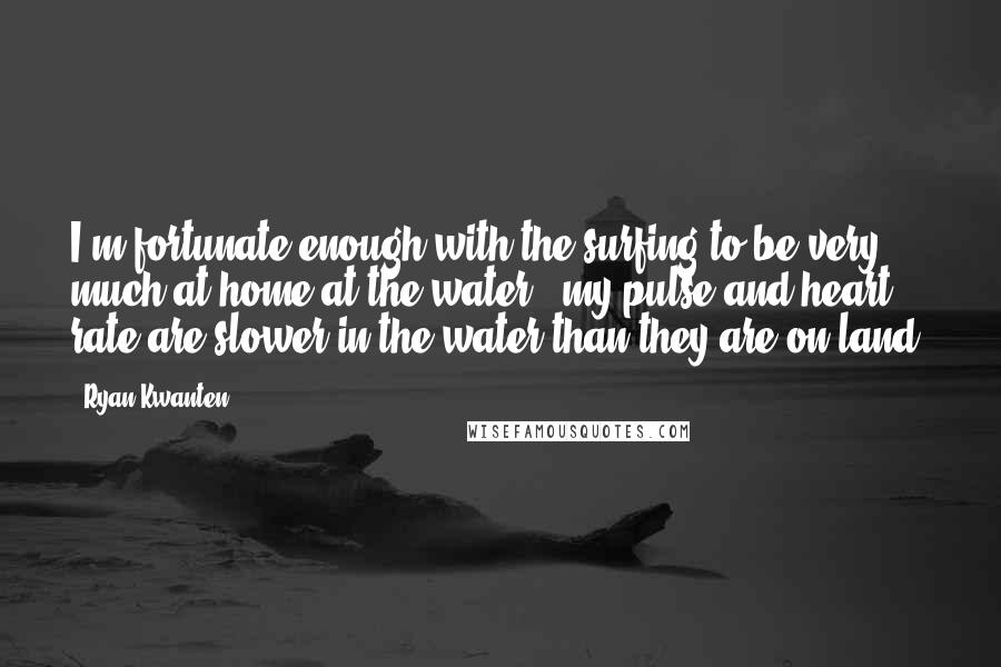Ryan Kwanten Quotes: I'm fortunate enough with the surfing to be very much at home at the water - my pulse and heart rate are slower in the water than they are on land.