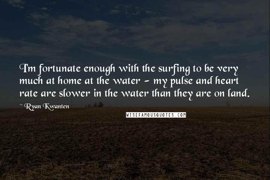 Ryan Kwanten Quotes: I'm fortunate enough with the surfing to be very much at home at the water - my pulse and heart rate are slower in the water than they are on land.