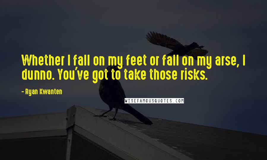 Ryan Kwanten Quotes: Whether I fall on my feet or fall on my arse, I dunno. You've got to take those risks.