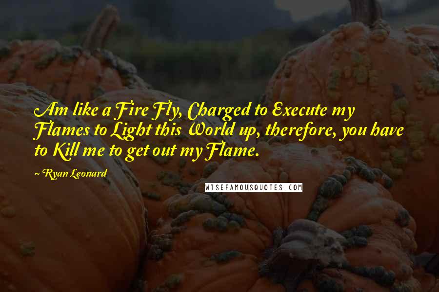 Ryan Leonard Quotes: Am like a Fire Fly, Charged to Execute my Flames to Light this World up, therefore, you have to Kill me to get out my Flame.