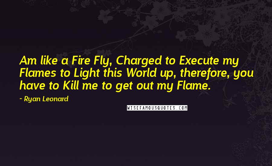 Ryan Leonard Quotes: Am like a Fire Fly, Charged to Execute my Flames to Light this World up, therefore, you have to Kill me to get out my Flame.