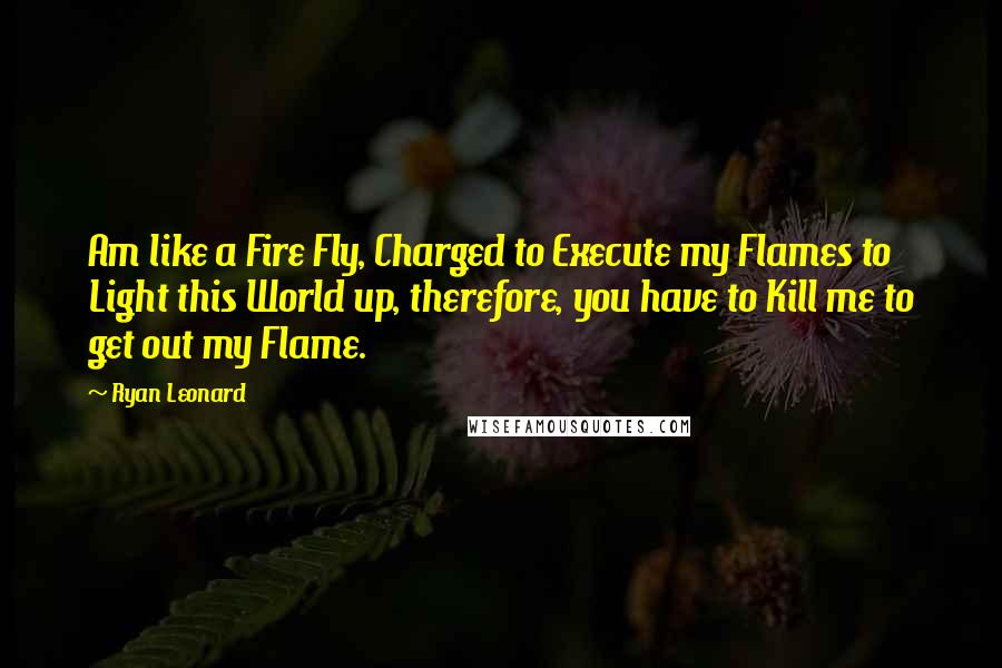Ryan Leonard Quotes: Am like a Fire Fly, Charged to Execute my Flames to Light this World up, therefore, you have to Kill me to get out my Flame.