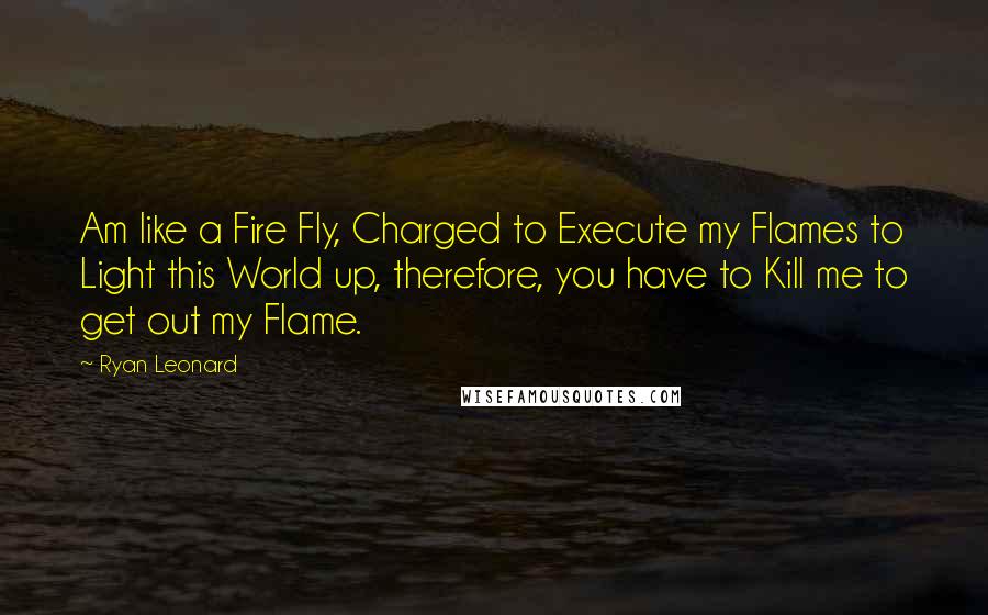 Ryan Leonard Quotes: Am like a Fire Fly, Charged to Execute my Flames to Light this World up, therefore, you have to Kill me to get out my Flame.