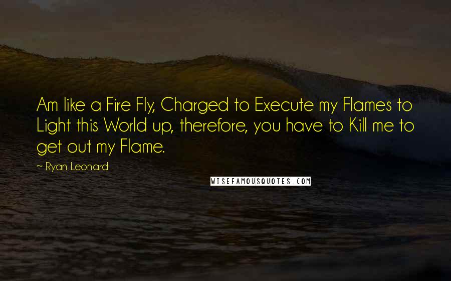 Ryan Leonard Quotes: Am like a Fire Fly, Charged to Execute my Flames to Light this World up, therefore, you have to Kill me to get out my Flame.